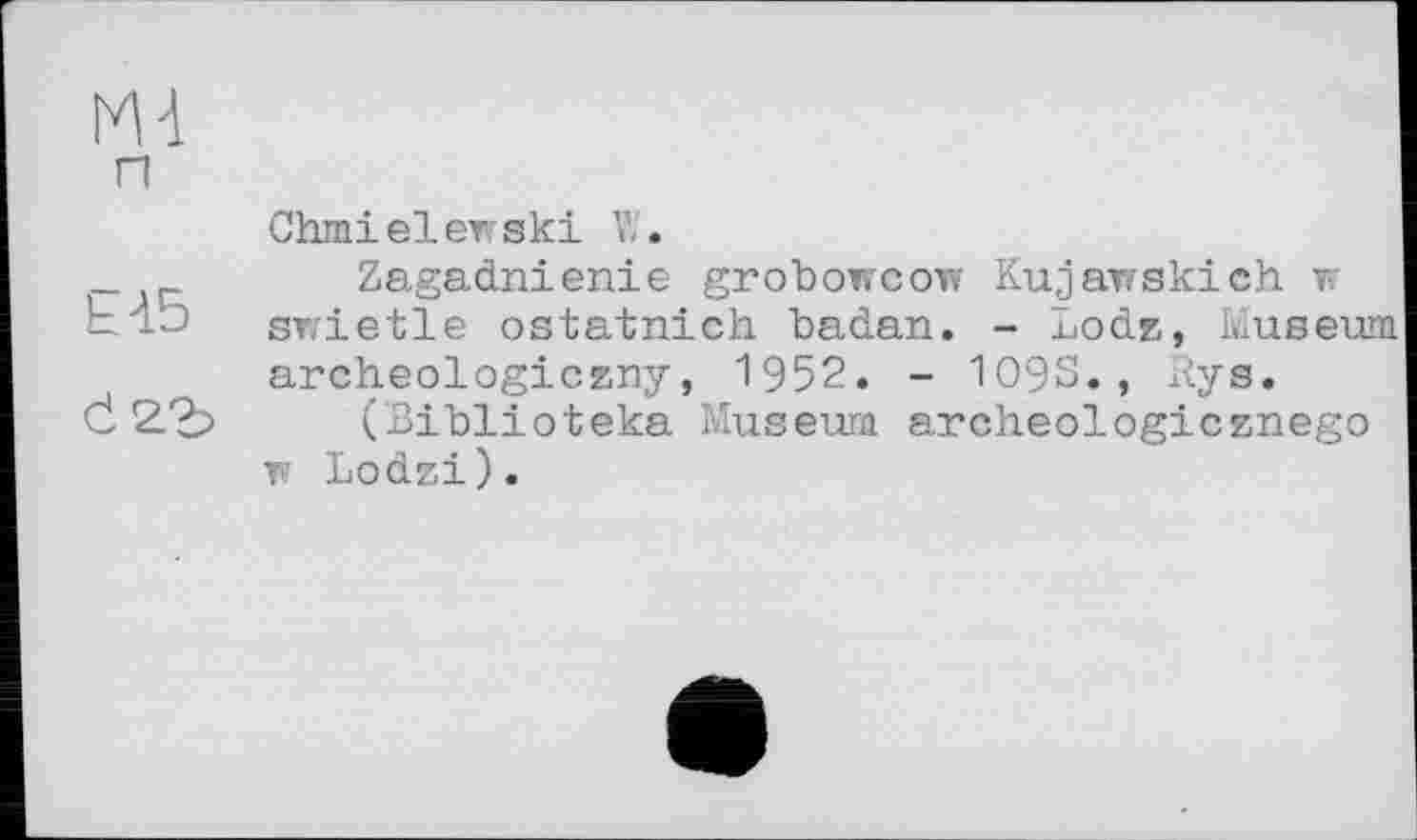 ﻿М-1 п Chmielewski V/.
_	Zagadnienie grobowcow Kujawskieh w
klb swietle ostatnich badan. - Lodz, Museum archeologiczny, 1952. - 1093., Rys.
d 2.?o (Biblioteka Museum archeologicznego w Lodzi).